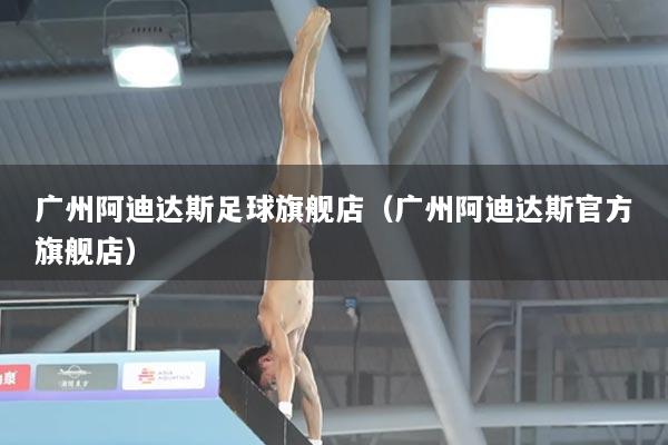 广州阿迪达斯足球旗舰店（广州阿迪达斯官方旗舰店）